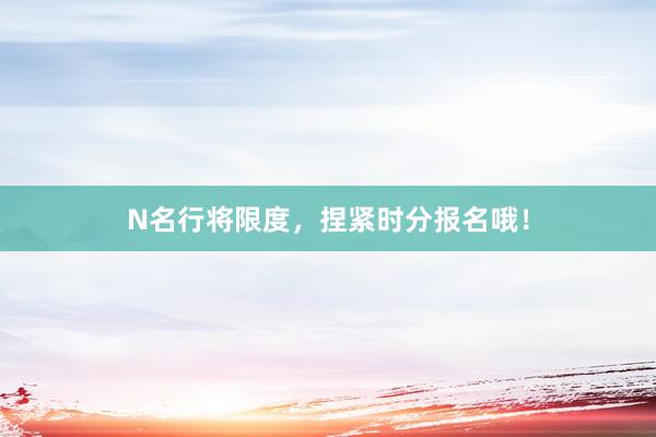 N名行将限度,捏紧时分报名哦!