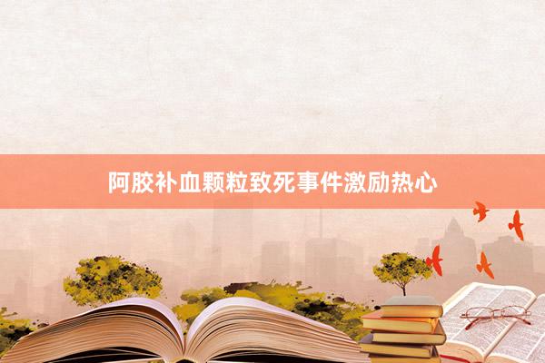 阿胶补血颗粒致死事件激励热心